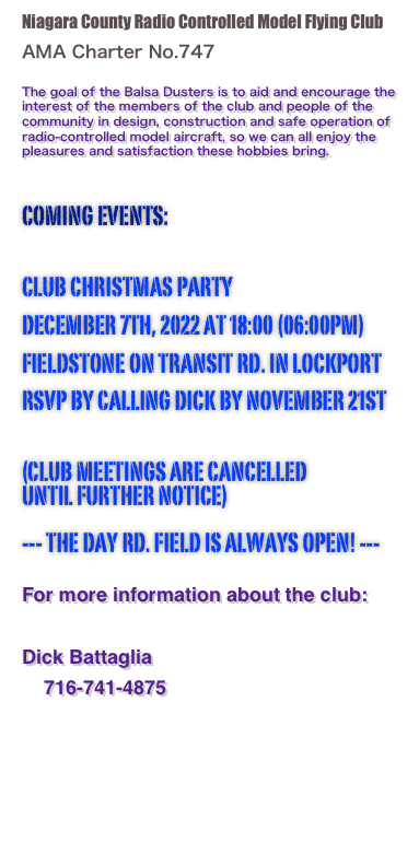 Niagara County Radio Controlled Model Flying Club
 AMA Charter No.747

The goal of the Balsa Dusters is to aid and encourage the interest of the members of the club and people of the community in design, construction and safe operation of radio-controlled model aircraft, so we can all enjoy the pleasures and satisfaction these hobbies bring.
 Coming events:   club christmas party
december 7th, 2022 at 18:00 (06:00pm)
fieldstone on transit rd. in lockport
rsvp by calling dick by november 21st   (Club meetings are cancelled until further notice)  --- the day rd. field is always open! ---
 For more information about the club:

Dick Battaglia    716-741-4875
    flybattaglia@gmail.com 